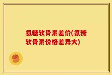 氨糖软骨素差价(氨糖软骨素价格差异大)