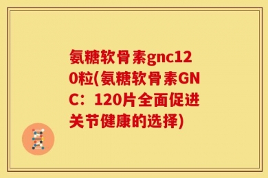 氨糖软骨素gnc120粒(氨糖软骨素GNC：120片全面促进关节健康的选择)