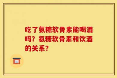 吃了氨糖软骨素能喝酒吗？氨糖软骨素和饮酒的关系？