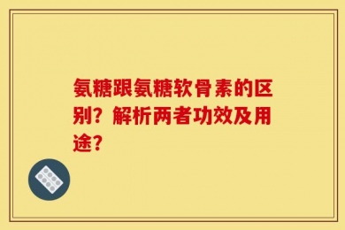 氨糖跟氨糖软骨素的区别？解析两者功效及用途？