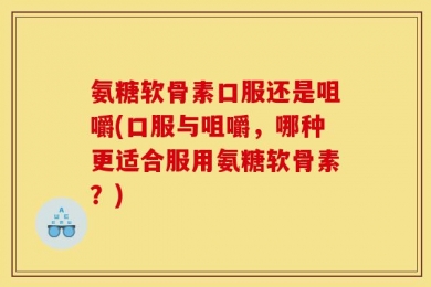 氨糖软骨素口服还是咀嚼(口服与咀嚼，哪种更适合服用氨糖软骨素？)