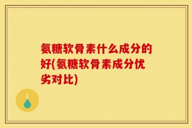 氨糖软骨素什么成分的好(氨糖软骨素成分优劣对比)