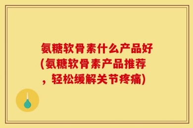 氨糖软骨素什么产品好(氨糖软骨素产品推荐，轻松缓解关节疼痛)