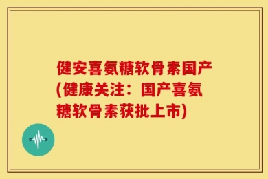 健安喜氨糖软骨素国产(健康关注：国产喜氨糖软骨素获批上市)