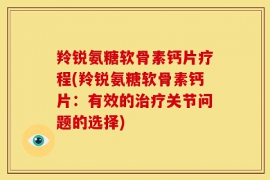 羚锐氨糖软骨素钙片疗程(羚锐氨糖软骨素钙片：有效的治疗关节问题的选择)