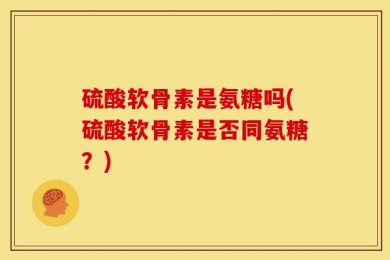 硫酸软骨素是氨糖吗(硫酸软骨素是否同氨糖？)