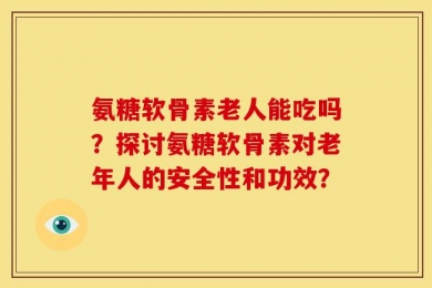 氨糖软骨素老人能吃吗？探讨氨糖软骨素对老年人的安全性和功效？