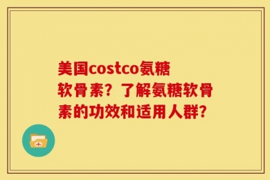 美国costco氨糖软骨素？了解氨糖软骨素的功效和适用人群？