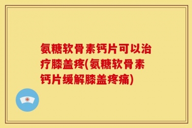 氨糖软骨素钙片可以治疗膝盖疼(氨糖软骨素钙片缓解膝盖疼痛)