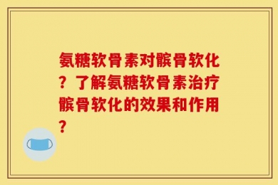 氨糖软骨素对髌骨软化？了解氨糖软骨素治疗髌骨软化的效果和作用？