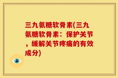 三九氨糖软骨素(三九氨糖软骨素：保护关节，缓解关节疼痛的有效成分)