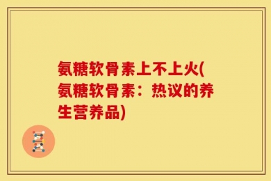 氨糖软骨素上不上火(氨糖软骨素：热议的养生营养品)
