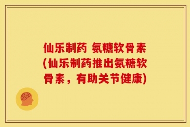 仙乐制药 氨糖软骨素(仙乐制药推出氨糖软骨素，有助关节健康)