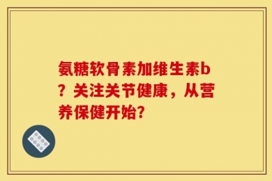 氨糖软骨素加维生素b？关注关节健康，从营养保健开始？