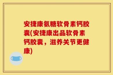 安捷康氨糖软骨素钙胶囊(安捷康出品软骨素钙胶囊，滋养关节更健康)