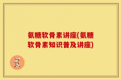 氨糖软骨素讲座(氨糖软骨素知识普及讲座)