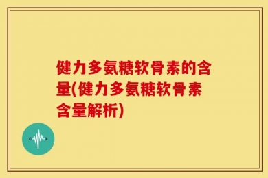 健力多氨糖软骨素的含量(健力多氨糖软骨素含量解析)