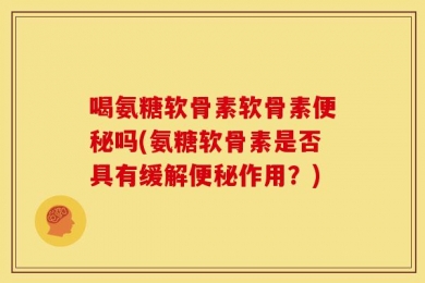 喝氨糖软骨素软骨素便秘吗(氨糖软骨素是否具有缓解便秘作用？)
