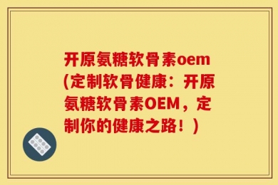 开原氨糖软骨素oem(定制软骨健康：开原氨糖软骨素OEM，定制你的健康之路！)