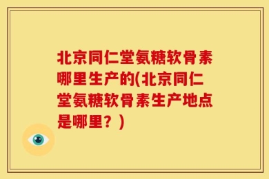 北京同仁堂氨糖软骨素哪里生产的(北京同仁堂氨糖软骨素生产地点是哪里？)