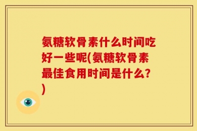 氨糖软骨素什么时间吃好一些呢(氨糖软骨素最佳食用时间是什么？)