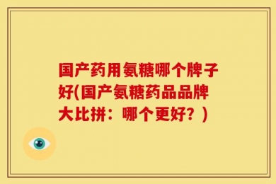 国产药用氨糖哪个牌子好(国产氨糖药品品牌大比拼：哪个更好？)
