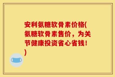 安利氨糖软骨素价格(氨糖软骨素售价，为关节健康投资省心省钱！)