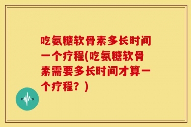 吃氨糖软骨素多长时间一个疗程(吃氨糖软骨素需要多长时间才算一个疗程？)