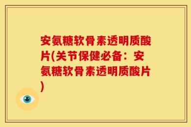 安氨糖软骨素透明质酸片(关节保健必备：安氨糖软骨素透明质酸片)