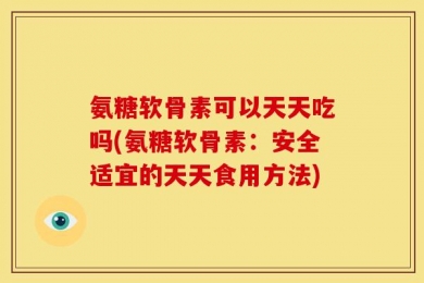 氨糖软骨素可以天天吃吗(氨糖软骨素：安全适宜的天天食用方法)