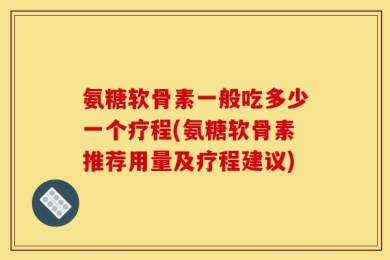 氨糖软骨素一般吃多少一个疗程(氨糖软骨素推荐用量及疗程建议)