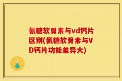 氨糖软骨素与vd钙片区别(氨糖软骨素与VD钙片功能差异大)