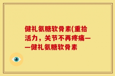 健礼氨糖软骨素(重拾活力，关节不再疼痛——健礼氨糖软骨素