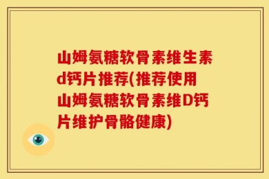 山姆氨糖软骨素维生素d钙片推荐(推荐使用山姆氨糖软骨素维D钙片维护骨骼健康)