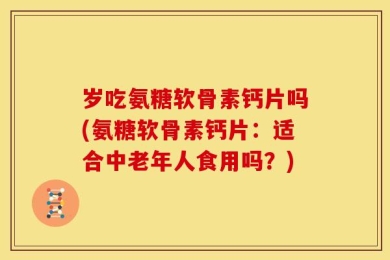 岁吃氨糖软骨素钙片吗(氨糖软骨素钙片：适合中老年人食用吗？)