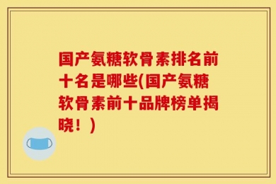 国产氨糖软骨素排名前十名是哪些(国产氨糖软骨素前十品牌榜单揭晓！)