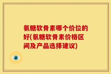 氨糖软骨素哪个价位的好(氨糖软骨素价格区间及产品选择建议)