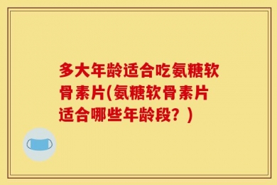 多大年龄适合吃氨糖软骨素片(氨糖软骨素片适合哪些年龄段？)