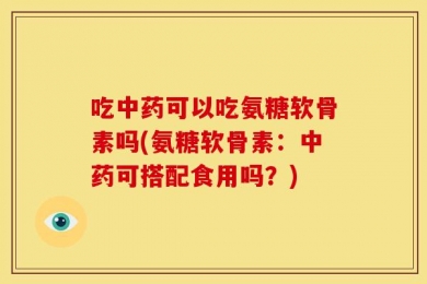 吃中药可以吃氨糖软骨素吗(氨糖软骨素：中药可搭配食用吗？)