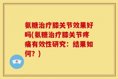 氨糖治疗膝关节效果好吗(氨糖治疗膝关节疼痛有效性研究：结果如何？)