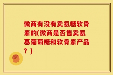 微商有没有卖氨糖软骨素的(微商是否售卖氨基葡萄糖和软骨素产品？)