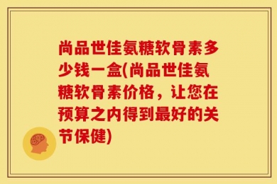 尚品世佳氨糖软骨素多少钱一盒(尚品世佳氨糖软骨素价格，让您在预算之内得到最好的关节保健)