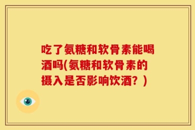 吃了氨糖和软骨素能喝酒吗(氨糖和软骨素的摄入是否影响饮酒？)