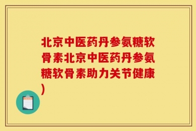 北京中医药丹参氨糖软骨素北京中医药丹参氨糖软骨素助力关节健康)