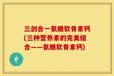 三剑合一氨糖软骨素钙(三种营养素的完美组合——氨糖软骨素钙)