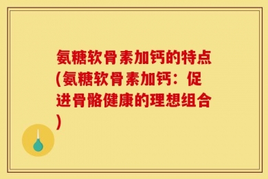 氨糖软骨素加钙的特点(氨糖软骨素加钙：促进骨骼健康的理想组合)