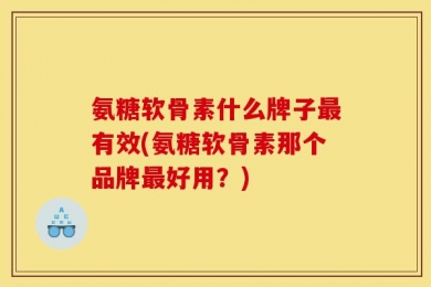 氨糖软骨素什么牌子最有效(氨糖软骨素那个品牌最好用？)