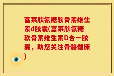 富莱欣氨糖软骨素维生素d胶囊(富莱欣氨糖软骨素维生素D合一胶囊，助您关注骨骼健康)