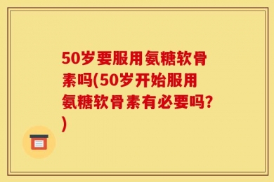 50岁要服用氨糖软骨素吗(50岁开始服用氨糖软骨素有必要吗？)