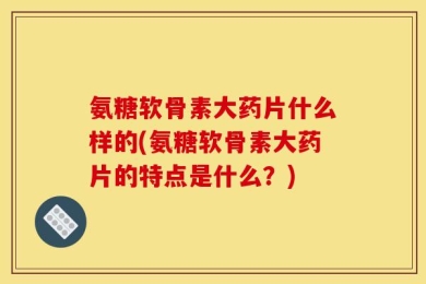 氨糖软骨素大药片什么样的(氨糖软骨素大药片的特点是什么？)